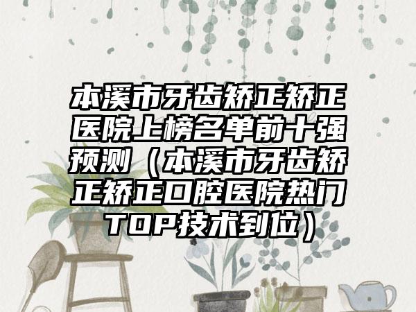 本溪市牙齿矫正矫正医院上榜名单前十强预测（本溪市牙齿矫正矫正口腔医院热门TOP技术到位）