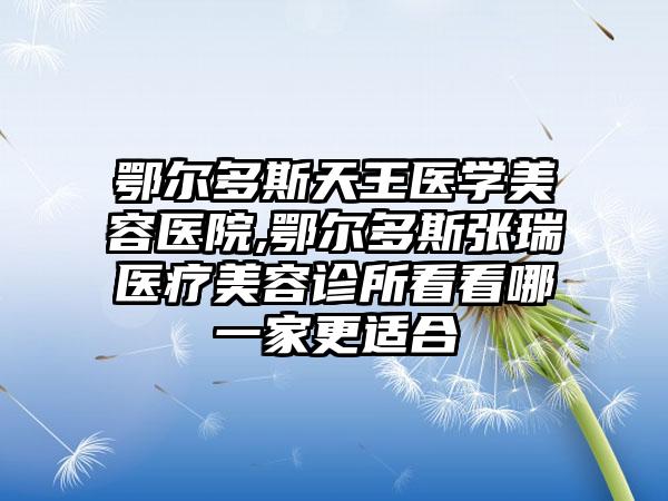 鄂尔多斯天王医学美容医院,鄂尔多斯张瑞医疗美容诊所看看哪一家更适合