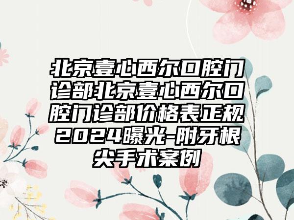 北京壹心西尔口腔门诊部北京壹心西尔口腔门诊部价格表正规2024曝光-附牙根尖手术案例