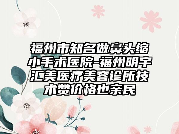 福州市知名做鼻头缩小手术医院-福州明宇汇美医疗美容诊所技术赞价格也亲民