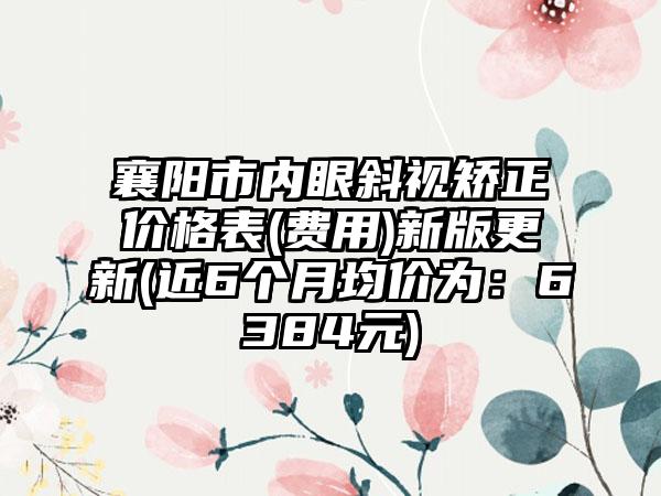 襄阳市内眼斜视矫正价格表(费用)新版更新(近6个月均价为：6384元)