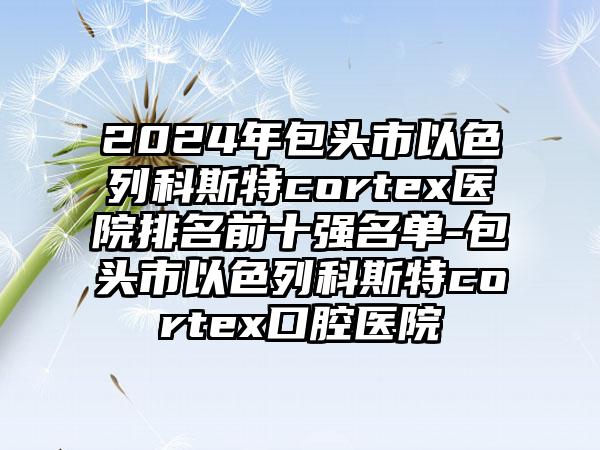 2024年包头市以色列科斯特cortex医院排名前十强名单-包头市以色列科斯特cortex口腔医院