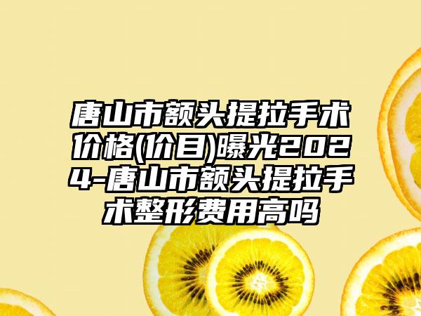 唐山市额头提拉手术价格(价目)曝光2024-唐山市额头提拉手术整形费用高吗