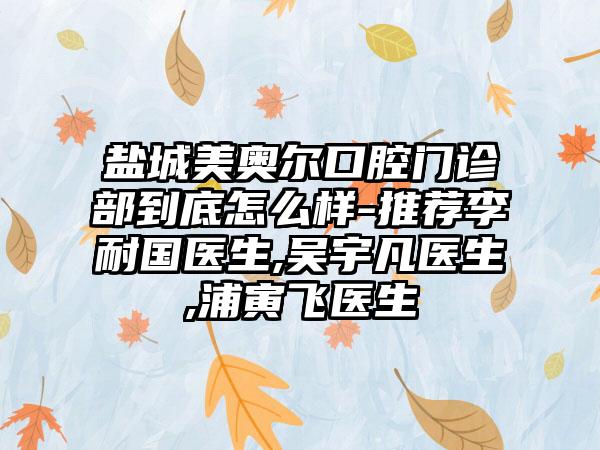 盐城美奥尔口腔门诊部到底怎么样-推荐李耐国医生,吴宇凡医生,浦寅飞医生