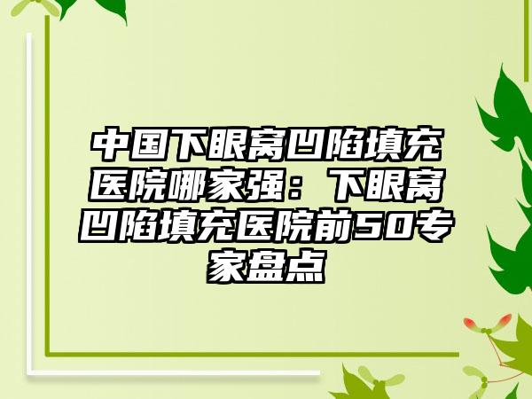 中国下眼窝凹陷填充医院哪家强：下眼窝凹陷填充医院前50专家盘点