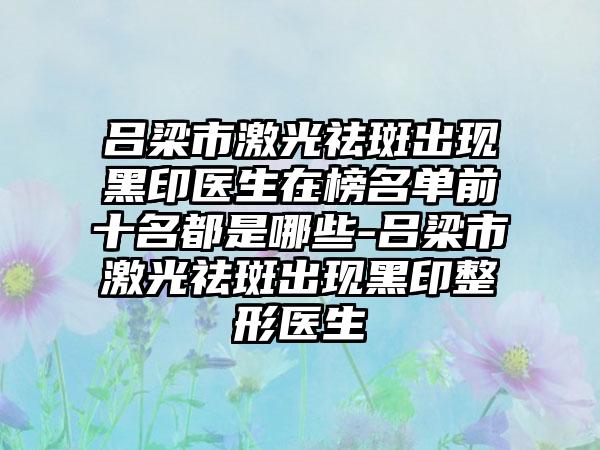 吕梁市激光祛斑出现黑印医生在榜名单前十名都是哪些-吕梁市激光祛斑出现黑印整形医生