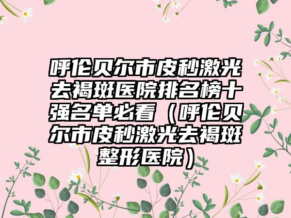 呼伦贝尔市皮秒激光去褐斑医院排名榜十强名单必看（呼伦贝尔市皮秒激光去褐斑整形医院）