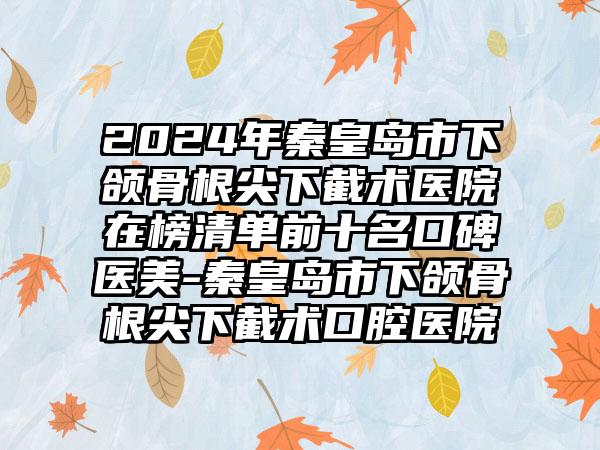 2024年秦皇岛市下颌骨根尖下截术医院在榜清单前十名口碑医美-秦皇岛市下颌骨根尖下截术口腔医院