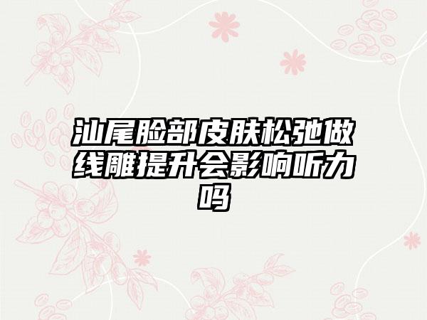 汕尾脸部皮肤松弛做线雕提升会影响听力吗