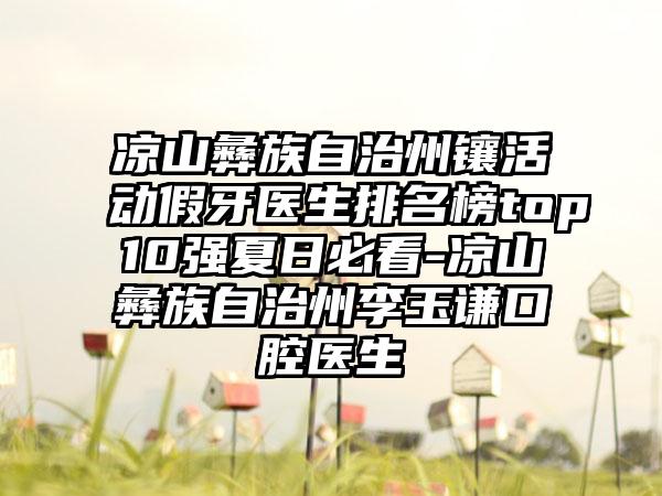 凉山彝族自治州镶活动假牙医生排名榜top10强夏日必看-凉山彝族自治州李玉谦口腔医生