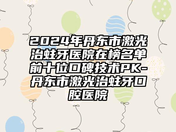 2024年丹东市激光治蛀牙医院在榜名单前十位口碑技术PK-丹东市激光治蛀牙口腔医院