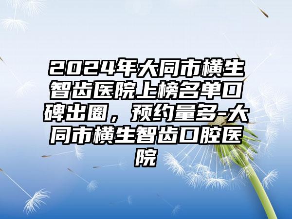 2024年大同市横生智齿医院上榜名单口碑出圈，预约量多-大同市横生智齿口腔医院