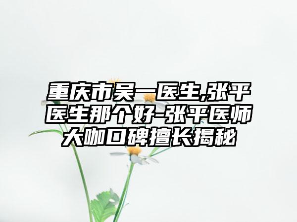 重庆市吴一医生,张平医生那个好-张平医师大咖口碑擅长揭秘