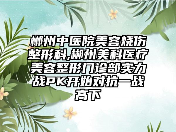 郴州中医院美容烧伤整形科,郴州美科医疗美容整形门诊部实力战PK开始对抗一战高下