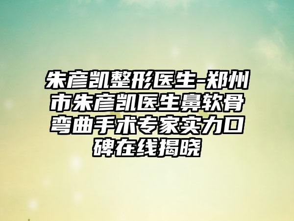 朱彦凯整形医生-郑州市朱彦凯医生鼻软骨弯曲手术专家实力口碑在线揭晓