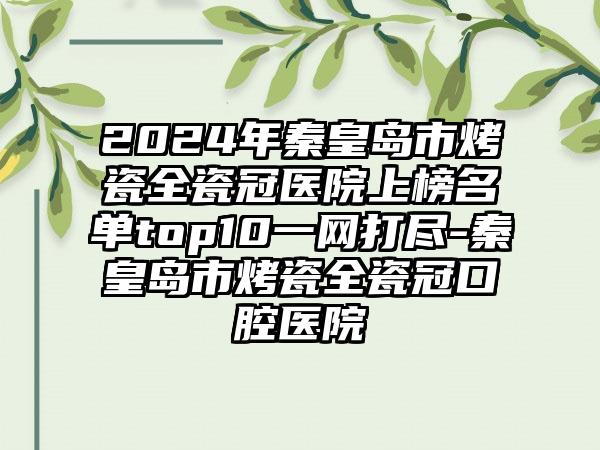 2024年秦皇岛市烤瓷全瓷冠医院上榜名单top10一网打尽-秦皇岛市烤瓷全瓷冠口腔医院