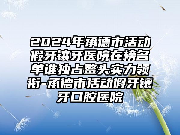 2024年承德市活动假牙镶牙医院在榜名单谁独占鳌头实力领衔-承德市活动假牙镶牙口腔医院