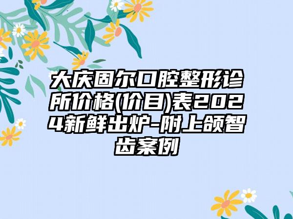 大庆固尔口腔整形诊所价格(价目)表2024新鲜出炉-附上颌智齿案例