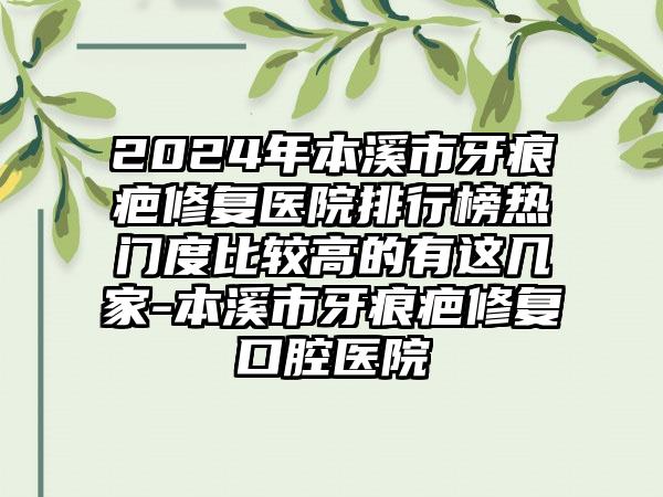 2024年本溪市牙痕疤修复医院排行榜热门度比较高的有这几家-本溪市牙痕疤修复口腔医院