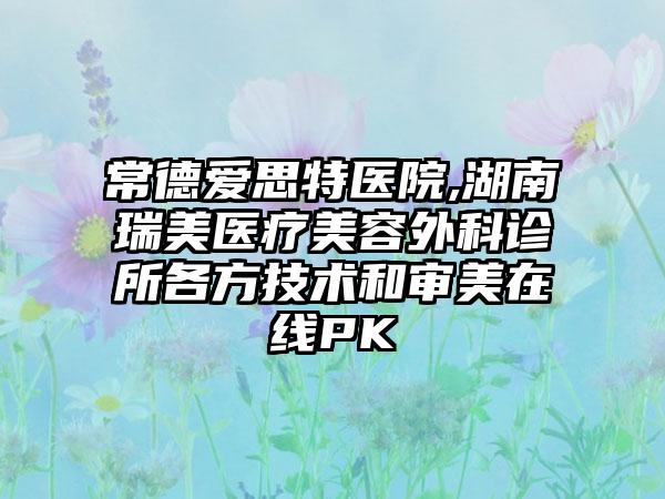 常德爱思特医院,湖南瑞美医疗美容外科诊所各方技术和审美在线PK