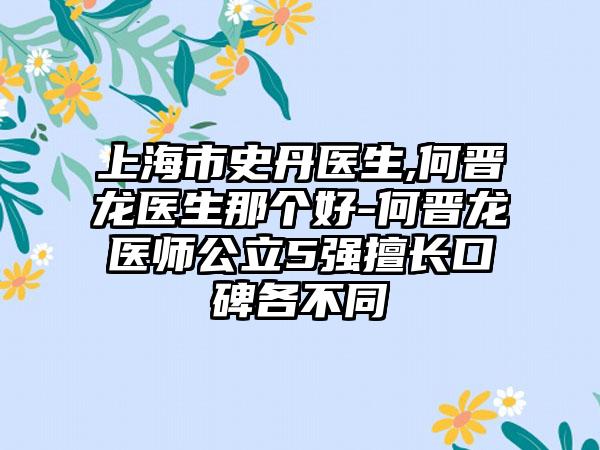 上海市史丹医生,何晋龙医生那个好-何晋龙医师公立5强擅长口碑各不同