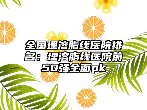 全国埋溶脂线医院排名：埋溶脂线医院前50强全面pk