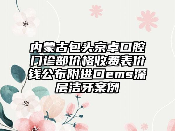 内蒙古包头京卓口腔门诊部价格收费表价钱公布附进口ems深层洁牙案例