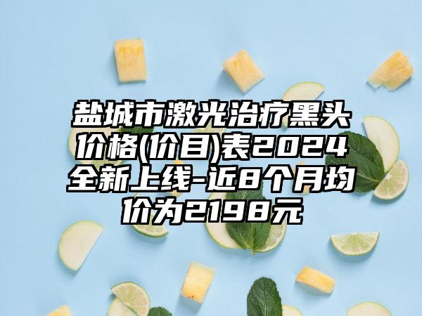 盐城市激光治疗黑头价格(价目)表2024全新上线-近8个月均价为2198元