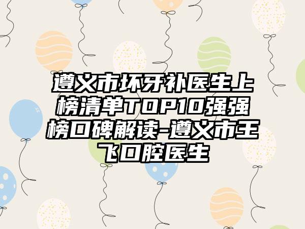 遵义市坏牙补医生上榜清单TOP10强强榜口碑解读-遵义市王飞口腔医生