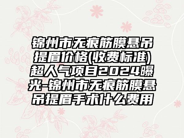 锦州市无痕筋膜悬吊提眉价格(收费标准)超人气项目2024曝光-锦州市无痕筋膜悬吊提眉手术什么费用