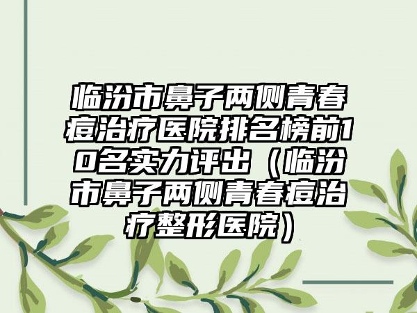 临汾市鼻子两侧青春痘治疗医院排名榜前10名实力评出（临汾市鼻子两侧青春痘治疗整形医院）