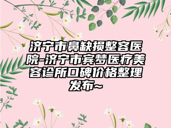 济宁市鼻缺损整容医院-济宁市宾梦医疗美容诊所口碑价格整理发布~