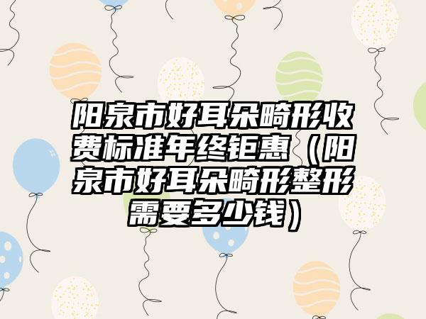 阳泉市好耳朵畸形收费标准年终钜惠（阳泉市好耳朵畸形整形需要多少钱）