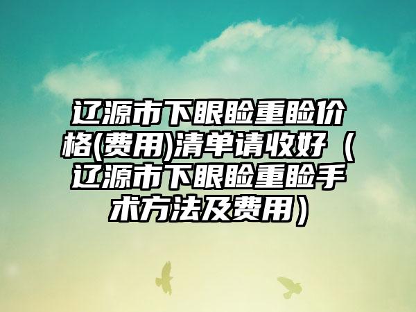 辽源市下眼睑重睑价格(费用)清单请收好（辽源市下眼睑重睑手术方法及费用）