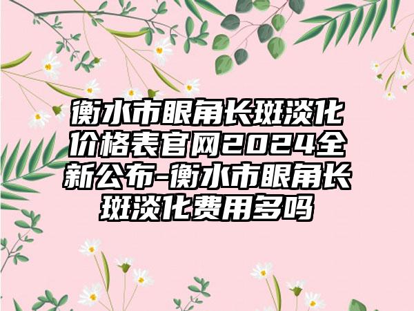 衡水市眼角长斑淡化价格表官网2024全新公布-衡水市眼角长斑淡化费用多吗