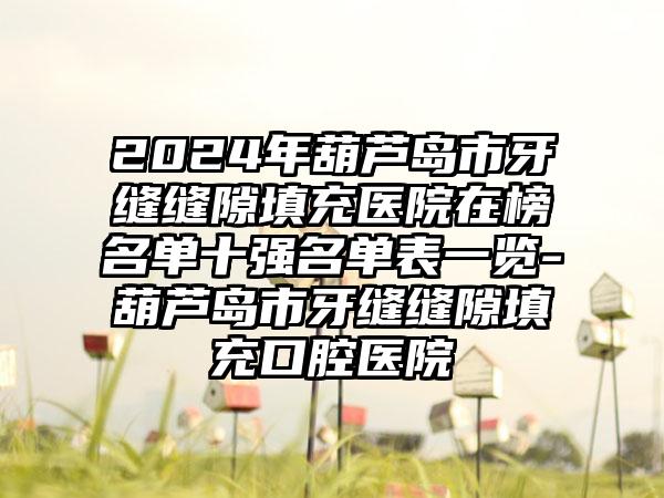 2024年葫芦岛市牙缝缝隙填充医院在榜名单十强名单表一览-葫芦岛市牙缝缝隙填充口腔医院