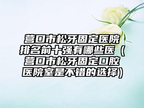 营口市松牙固定医院排名前十强有哪些医（营口市松牙固定口腔医院室是不错的选择）