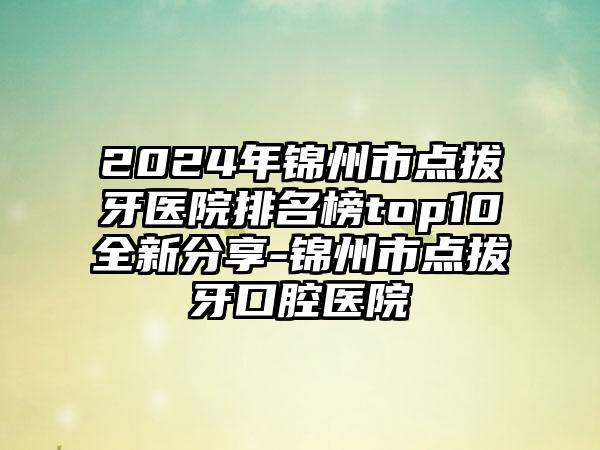 2024年锦州市点拔牙医院排名榜top10全新分享-锦州市点拔牙口腔医院