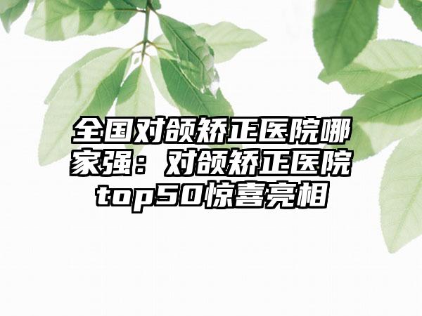 全国对颌矫正医院哪家强：对颌矫正医院top50惊喜亮相