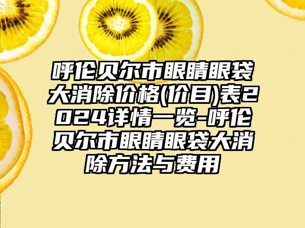 呼伦贝尔市眼睛眼袋大消除价格(价目)表2024详情一览-呼伦贝尔市眼睛眼袋大消除方法与费用