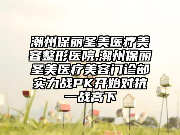 潮州保丽圣美医疗美容整形医院,潮州保丽圣美医疗美容门诊部实力战PK开始对抗一战高下