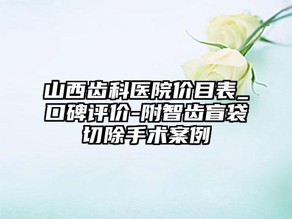 山西齿科医院价目表_口碑评价-附智齿盲袋切除手术案例