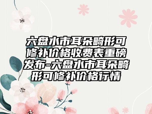 六盘水市耳朵畸形可修补价格收费表重磅发布-六盘水市耳朵畸形可修补价格行情