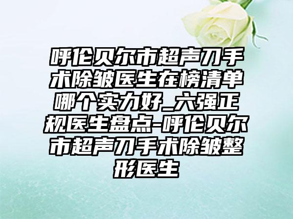 呼伦贝尔市超声刀手术除皱医生在榜清单哪个实力好_六强正规医生盘点-呼伦贝尔市超声刀手术除皱整形医生