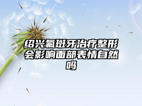 绍兴氟斑牙治疗整形会影响面部表情自然吗