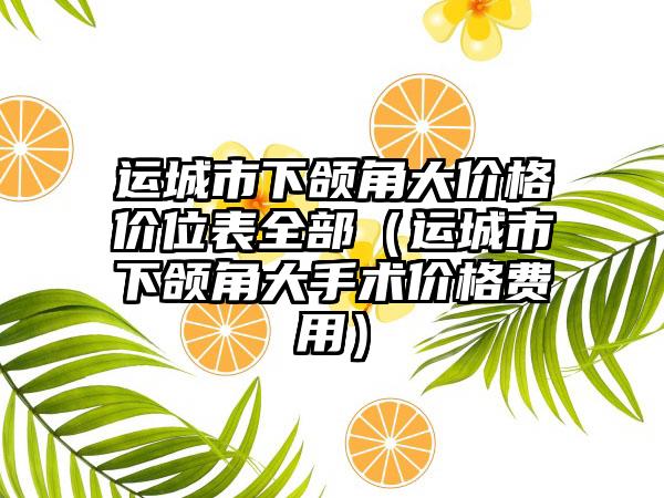 运城市下颌角大价格价位表全部（运城市下颌角大手术价格费用）