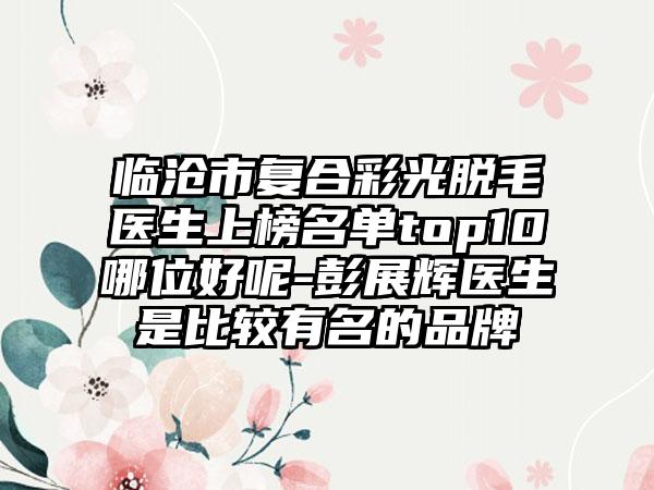 临沧市复合彩光脱毛医生上榜名单top10哪位好呢-彭展辉医生是比较有名的品牌