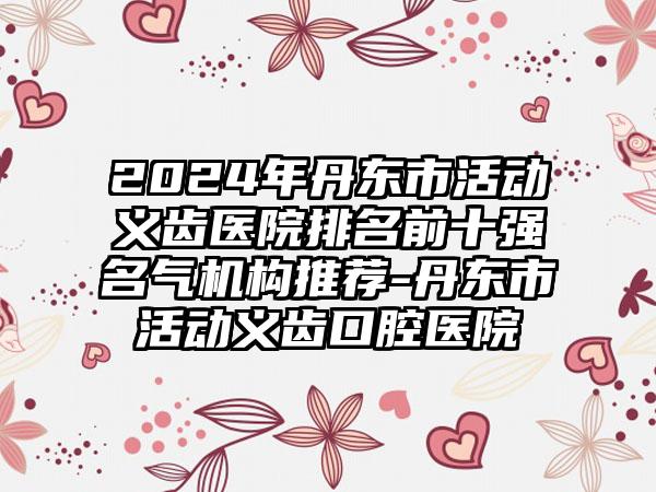 2024年丹东市活动义齿医院排名前十强名气机构推荐-丹东市活动义齿口腔医院