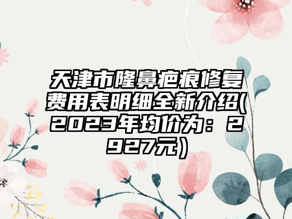 天津市隆鼻疤痕修复费用表明细全新介绍(2023年均价为：2927元）