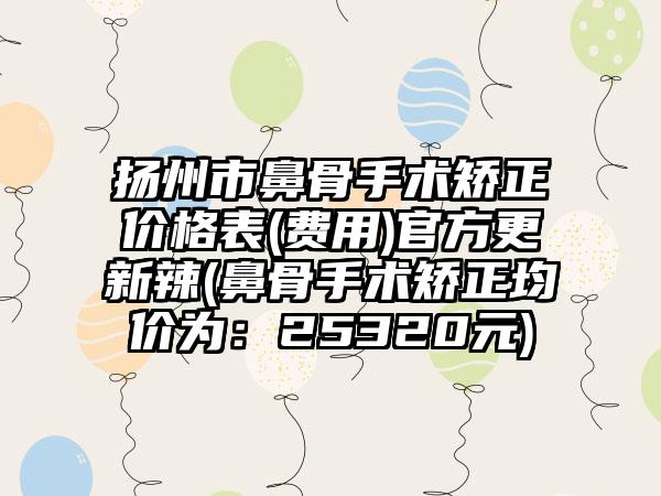 扬州市鼻骨手术矫正价格表(费用)官方更新辣(鼻骨手术矫正均价为：25320元)